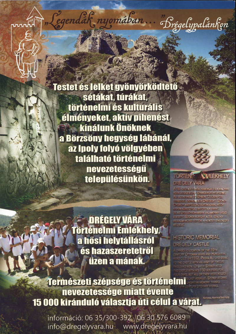 Legendák nyomában… Drégelypalánkon - Testet és lelket gyönyörködtető sétákat, túrákat, történelmi és kulturális élményeket, valamint aktív pihenést kínálunk Önöknek a Börzsöny hegység lábánál, az Ipoly folyó völgyében található, történelmi nevezetességű településünkön. Drégely vára – Történelmi Emlékhely - A hősi helytállásról és a hazaszeretetről üzen a mának. A 16. századi török háborúk és a magyar hőskultusz egyik szimbolikus helyszíne. Ali budai pasa 1552-ben 12 ezer fős sereggel ostromolta Drégely várát. Szondi György másfélszáz katonájával négy napon keresztül védte a várat, de az utolsó roham során valamennyi védő elesett. Szondi alakját a 19. századi irodalom emelte a nemzeti emlékezet részévé. Angolul: Historic Memorial – Drégely Castle - A symbolic site of the 16th-century Ottoman wars and Hungarian hero cult. In 1552, Pasha Ali laid siege to the castle with an army of 12,000 men. György Szondi, with only 150 soldiers, held the castle for four days. In the final assault, all defenders were killed. Szondi became part of Hungarian national memory thanks to 19th-century literary works. - Természeti szépsége és történelmi jelentősége miatt évente több mint 15 000 kiránduló választja úti célul a várat. Információ: 06 35 / 300-392, 06 30 / 576-6089, info@dregelyvara.hu, www.dregelyvara.hu.