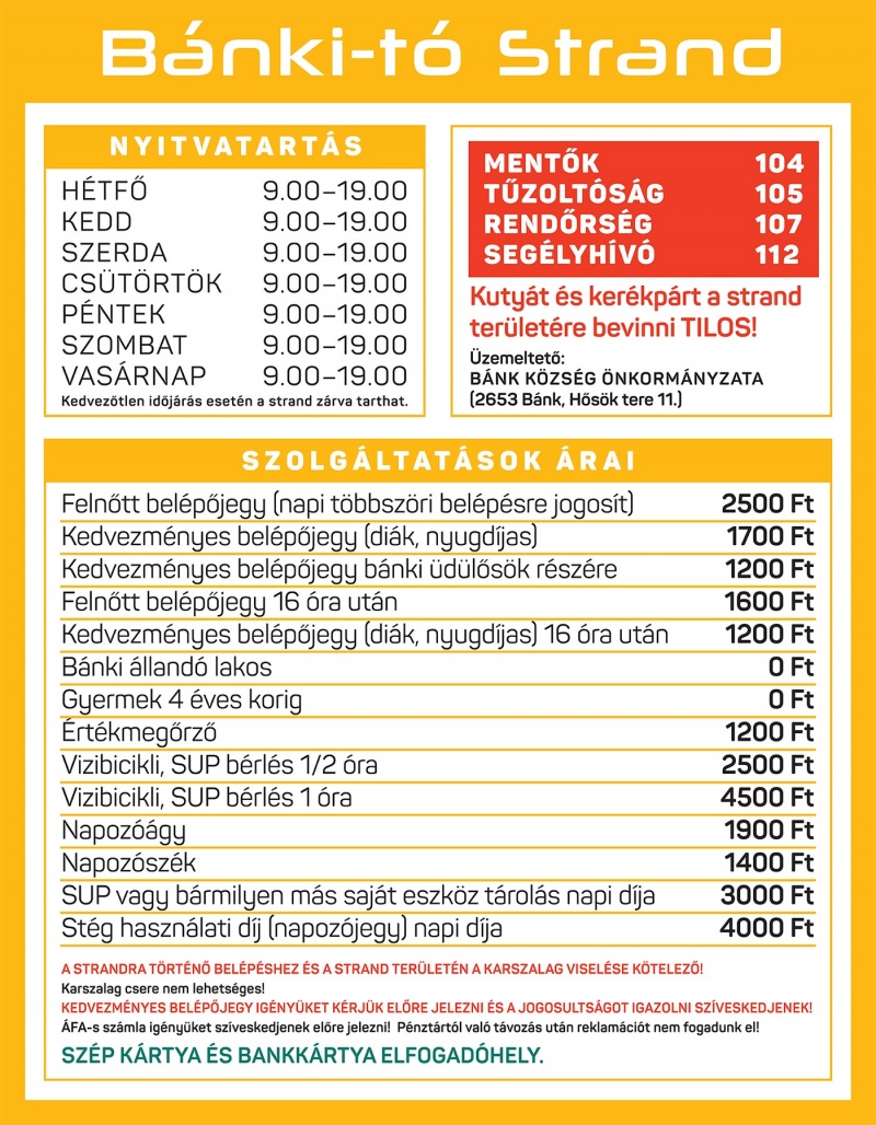 B�nki-t� Strand Nyitvatart�s H�tf�	9:00 – 19:00, Kedd	9:00 – 19:00, Szerda	9:00 – 19:00, Cs�t�rt�k	9:00 – 19:00, P�ntek	9:00 – 19:00, Szombat	9:00 – 19:00, Vas�rnap	9:00 – 19:00 Kedvez�tlen id�j�r�s eset�n a strand z�rva tarthat. Fontos telefonsz�mok Ment�k: 104, T�zolt�s�g: 105, Rend�rs�g: 107, Seg�lyh�v�: 112. Kuty�t �s ker�kp�rt a strand ter�let�re bevinni TILOS! �zemeltet�: B�nk K�zs�g �nkorm�nyzata (2653 B�nk, H�s�k tere 11.) Szolg�ltat�sok �rai: Feln�tt bel�p�jegy (napi t�bbsz�ri bel�p�sre jogos�t): 2500 Ft, Kedvezm�nyes bel�p�jegy (di�k, nyugd�jas): 1700 Ft, Kedvezm�nyes bel�p�jegy b�nki �d�l�s�k r�sz�re: 1200 Ft, Feln�tt bel�p�jegy 16 �ra ut�n: 1600 Ft, Kedvezm�nyes bel�p�jegy (di�k, nyugd�jas) 16 �ra ut�n: 1200 Ft, B�nki �lland� lakos: 0 Ft, Gyermek 4 �ves korig: 0 Ft, �rt�kmeg�rz�: 1200 Ft, V�zi bicikli, SUP b�rl�s ½ �ra: 2500 Ft, V�zi bicikli, SUP b�rl�s 1 �ra: 4500 Ft, Napoz��gy: 1900 Ft, Napoz�sz�k: 1400 Ft, SUP vagy b�rmilyen m�s saj�t eszk�z t�rol�s napi d�ja: 3000 Ft, St�g haszn�lati d�j (napoz�jegy) napi d�ja: 4000 Ft. A strandra t�rt�n� bel�p�shez �s a strand ter�let�n a karszalag visel�se k�telez�! Karszalag csere nem lehets�ges! Kedvezm�nyes bel�p�jegy ig�ny�ket k�rj�k el�re jelezni �s a jogosults�got igazolni sz�veskedjenek! �FA-s sz�mla ig�ny�ket sz�veskedjenek el�re jelezni! P�nzt�rt�l val� t�voz�s ut�n reklam�ci�t nem fogadunk el! SZ�P k�rtya �s bankk�rtya elfogad�hely.