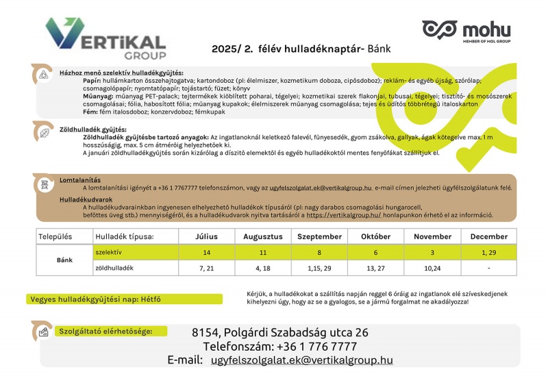 Hullad�ksz�ll�t�si inform�ci�k 2025 els� f�l�v�re. 1. H�zhoz men� szelekt�v hullad�kgy�jt�s: a kihelyezhet� hullad�kokat a lenti �br�k mutatj�k. 2. Z�ldhullad�k gy�jt�s: falev�l, f�nyesed�k, gyom zs�kolva, gally �s �g k�tegelve, legfeljebb 1 m�ter hossz� �s 5 cm �tm�r�j�. Janu�rban csak tiszta, d�sz�t�s n�lk�li feny�f�k ker�lnek elsz�ll�t�sra. 3. Lomtalan�t�s: bejelent�s sz�ks�ges a 0628/561-200 telefonsz�mon vagy az ugyfelszolgalat.ek@vertikalgroup.hu c�men. 4. Hullad�kudvar: az elhelyezhet� hullad�kt�pusokr�l �s nyitvatart�sr�l a vertikalgroup.hu oldalon tal�lhat� inform�ci�. Gy�jt�si napok: Szelekt�v – janu�r 1., febru�r 5., m�rcius 24., �prilis 21., m�jus 19., j�nius 16. Z�ldhullad�k – janu�r 16. �s 30. (feny�), �prilis 14. �s 28., m�jus 12. �s 26., j�nius 9. �s 23. Kommun�lis hullad�kgy�jt�s: minden cs�t�rt�k�n. A hullad�kot reggel 6 �r�ig kell kihelyezni, �gy, hogy ne akad�lyozza a gyalogos vagy j�rm�forgalmat. Szolg�ltat� el�rhet�s�ge: Vertik�l Nonprofit Zrt., 8154 Polg�rdi, Szabads�g utca 26. Telefonsz�m: 0628/561-200, e-mail: ugyfelszolgalat.ek@vertikalgroup.hu